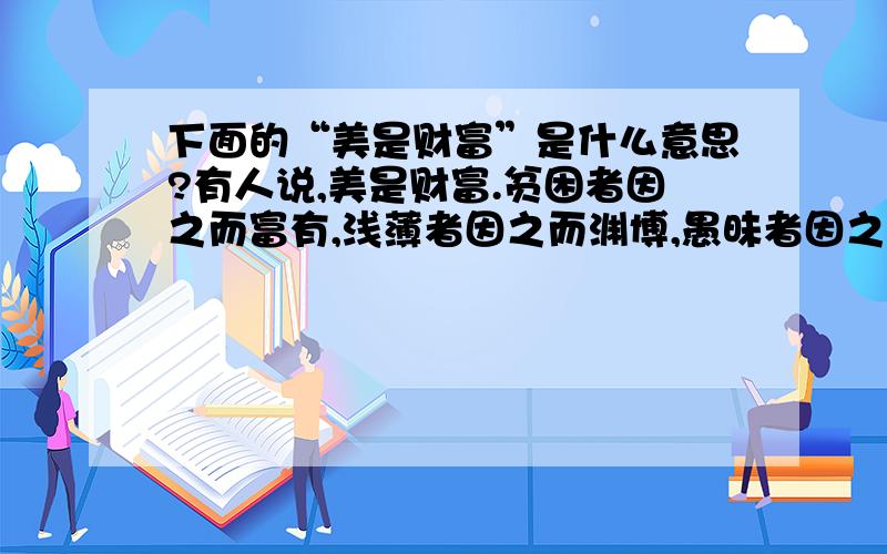 下面的“美是财富”是什么意思?有人说,美是财富.贫困者因之而富有,浅薄者因之而渊博,愚昧者因之而聪敏,平凡者因之而崇高.