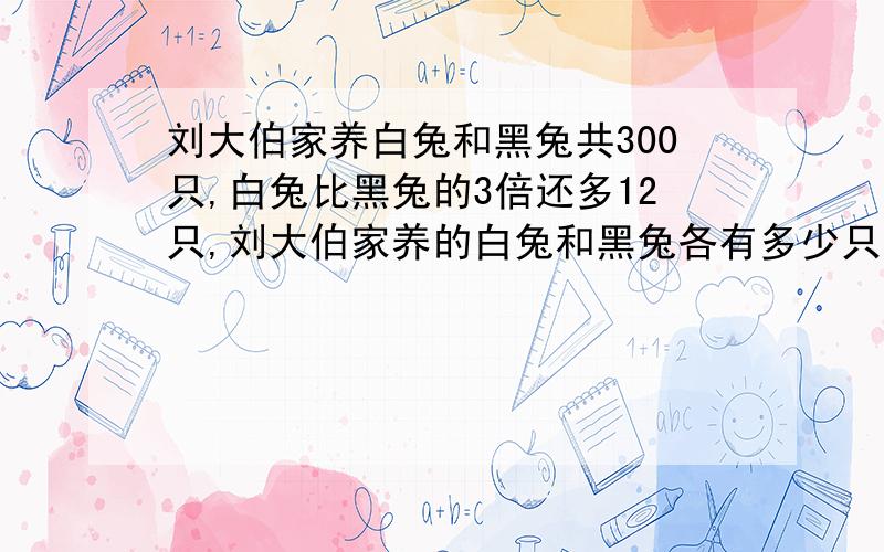 刘大伯家养白兔和黑兔共300只,白兔比黑兔的3倍还多12只,刘大伯家养的白兔和黑兔各有多少只?用方程解,