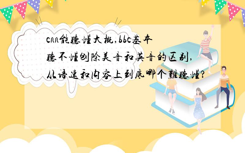 cnn能听懂大概,bbc基本听不懂刨除美音和英音的区别,从语速和内容上到底哪个难听懂?