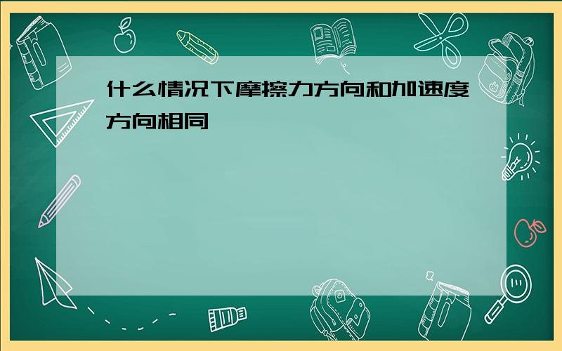 什么情况下摩擦力方向和加速度方向相同