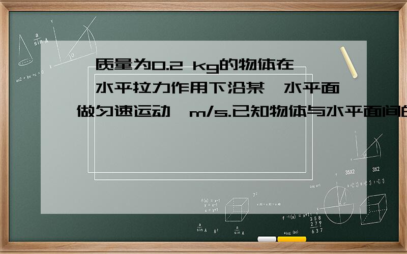 一质量为0.2 kg的物体在一水平拉力作用下沿某一水平面做匀速运动,m/s.已知物体与水平面间的动摩一质量为0.2 kg的物体在一水平拉力作用下沿某一水平面做匀速运动,m/s.已知物体与水平面间的