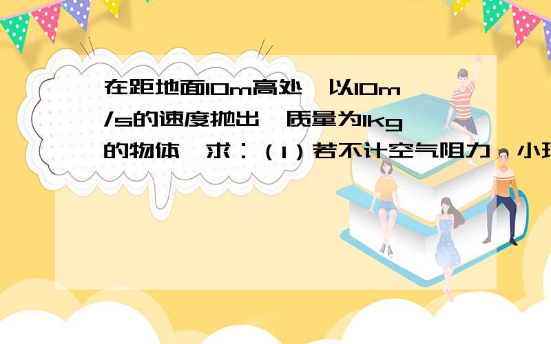 在距地面10m高处,以10m/s的速度抛出一质量为1kg的物体,求：（1）若不计空气阻力,小球的动能为势能的2倍（1)不计空气阻力，小球的动能为势能2倍时距地面的高度。（以地面为参考面）（2）