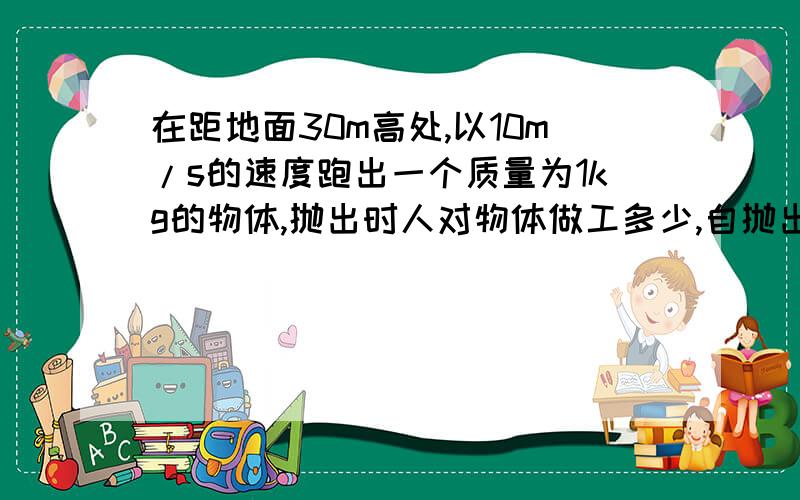 在距地面30m高处,以10m/s的速度跑出一个质量为1kg的物体,抛出时人对物体做工多少,自抛出到落地,重力对自抛出到落地，重力对物做工多少，落地时物体动能多少