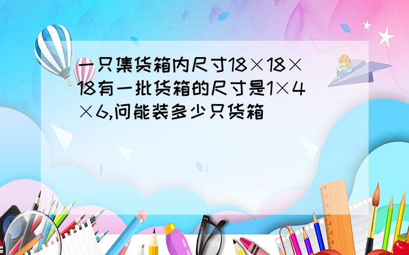 一只集货箱内尺寸18×18×18有一批货箱的尺寸是1×4×6,问能装多少只货箱