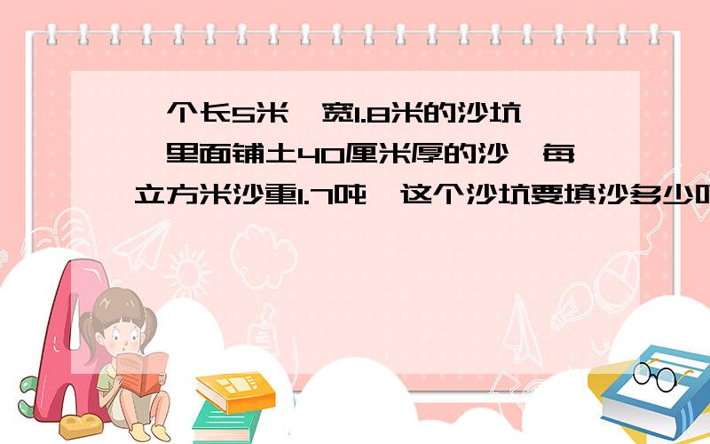 一个长5米,宽1.8米的沙坑,里面铺土40厘米厚的沙,每立方米沙重1.7吨,这个沙坑要填沙多少吨?