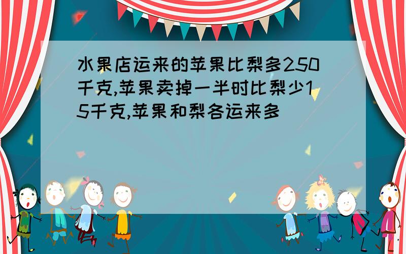 水果店运来的苹果比梨多250千克,苹果卖掉一半时比梨少15千克,苹果和梨各运来多