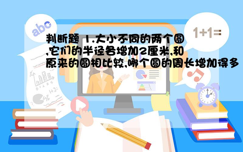 判断题 1.大小不同的两个圆,它们的半径各增加2厘米,和原来的圆相比较,哪个圆的周长增加得多（ ）.A .大圆 B .小圆 C .同样多2.周长相等,面积最大的是（ ）.A .正方形 B .长方形 C .圆3.一个半