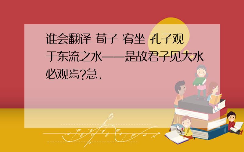 谁会翻译 荀子 宥坐 孔子观于东流之水——是故君子见大水必观焉?急.