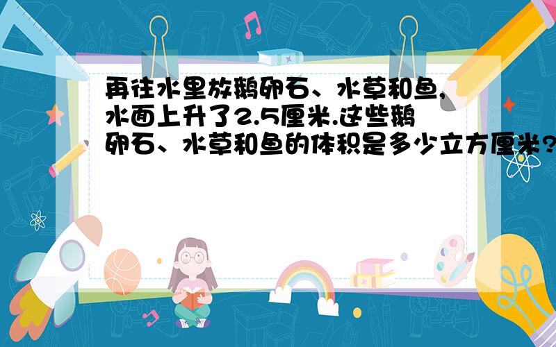 再往水里放鹅卵石、水草和鱼,水面上升了2.5厘米.这些鹅卵石、水草和鱼的体积是多少立方厘米?列算式!