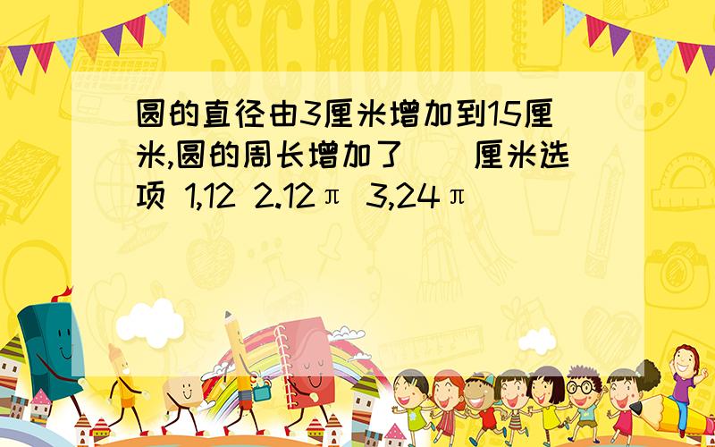 圆的直径由3厘米增加到15厘米,圆的周长增加了（）厘米选项 1,12 2.12π 3,24π