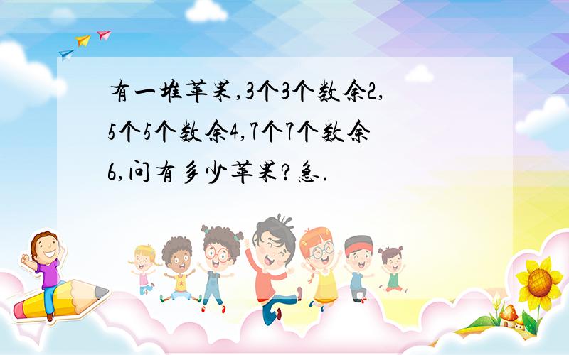 有一堆苹果,3个3个数余2,5个5个数余4,7个7个数余6,问有多少苹果?急.