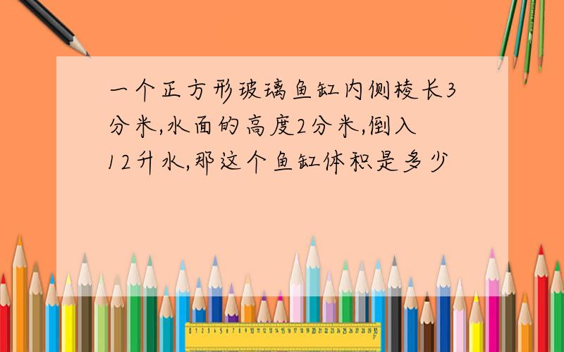 一个正方形玻璃鱼缸内侧棱长3分米,水面的高度2分米,倒入12升水,那这个鱼缸体积是多少