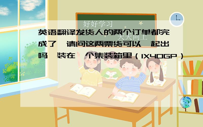 英语翻译发货人的两个订单都完成了,请问这两票货可以一起出吗,装在一个集装箱里（1X40GP）