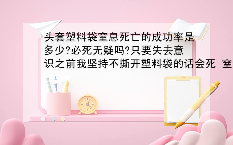 头套塑料袋窒息死亡的成功率是多少?必死无疑吗?只要失去意识之前我坚持不撕开塑料袋的话会死 窒息死的时候会想起以前的美好的事吗?