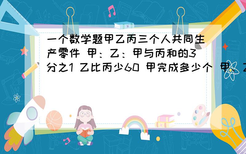 一个数学题甲乙丙三个人共同生产零件 甲：乙：甲与丙和的3分之1 乙比丙少60 甲完成多少个 甲、乙、丙三人共同生产一批零件,完工时甲完成总任务的5分之2,乙完成甲与丙的和的3分之1,已知