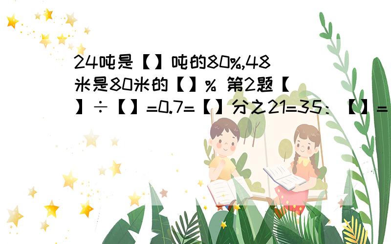 24吨是【】吨的80%,48米是80米的【】% 第2题【】÷【】=0.7=【】分之21=35：【】=【】%=【】折第三题9分之5的10分之3是【】：【】的7分之3是9分之2,比45多5分之1的数是【】