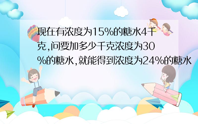 现在有浓度为15%的糖水4千克,问要加多少千克浓度为30%的糖水,就能得到浓度为24%的糖水