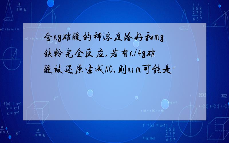 含ng硝酸的稀溶液恰好和mg铁粉完全反应,若有n/4g硝酸被还原生成NO,则n;m可能是－