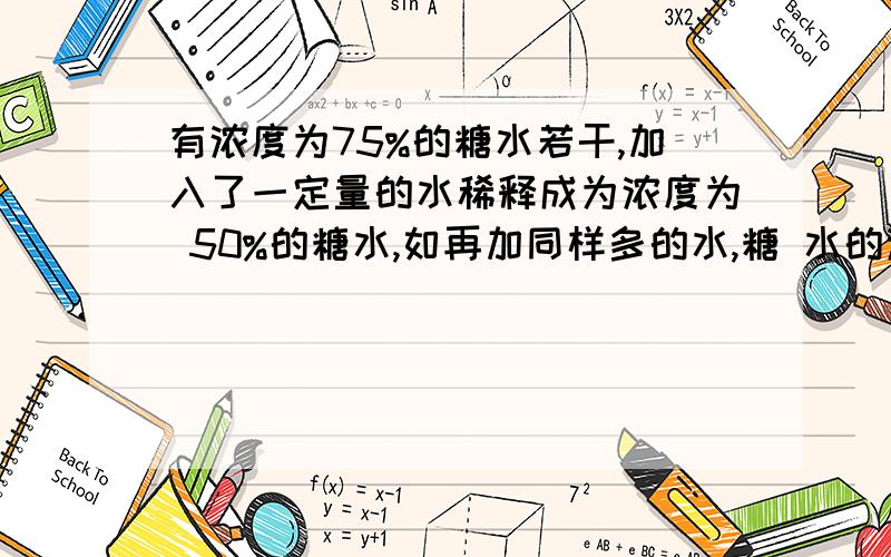 有浓度为75%的糖水若干,加入了一定量的水稀释成为浓度为 50%的糖水,如再加同样多的水,糖 水的浓度将变为多少?算式