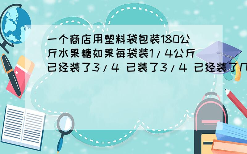 一个商店用塑料袋包装180公斤水果糖如果每袋装1/4公斤已经装了3/4 已装了3/4 已经装了几袋