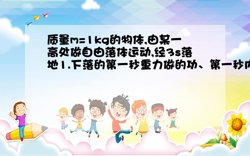 质量m=1kg的物体,由某一高处做自由落体运动,经3s落地1.下落的第一秒重力做的功、第一秒内重力的平均功率、第一秒末重力的功率2.下落后2s重力做的功、后2s内重力的平均功率、落地时重力