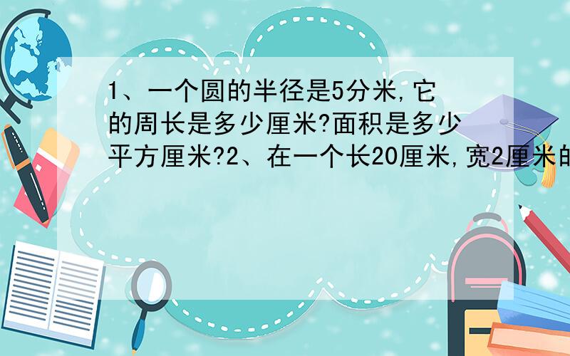 1、一个圆的半径是5分米,它的周长是多少厘米?面积是多少平方厘米?2、在一个长20厘米,宽2厘米的长方形纸上,能剪下几个最大的圆?每个圆的面积有多大?剩下部分的面积是多少?（带上算式和