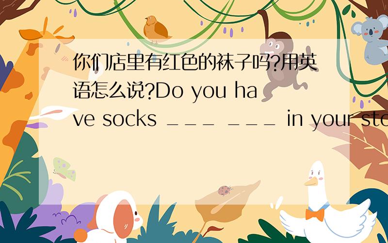 你们店里有红色的袜子吗?用英语怎么说?Do you have socks ___ ___ in your store