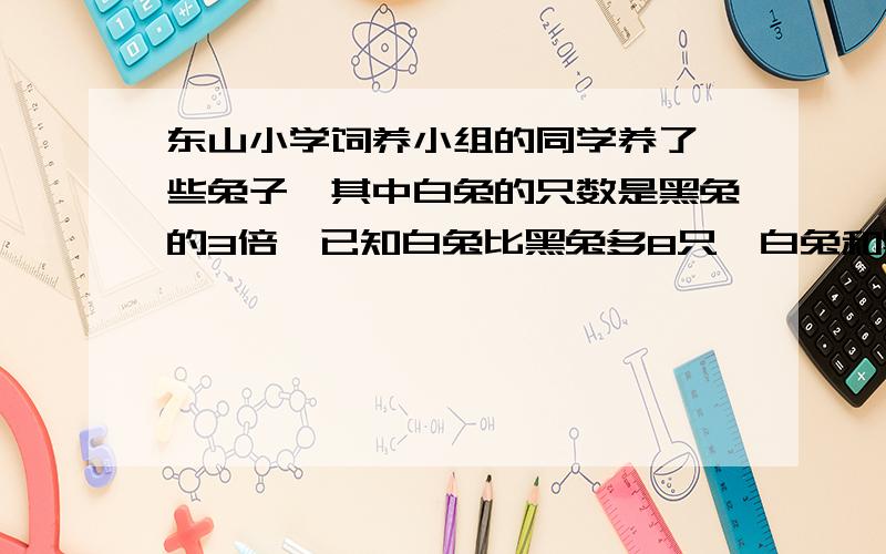 东山小学饲养小组的同学养了一些兔子,其中白兔的只数是黑兔的3倍,已知白兔比黑兔多8只,白兔和黑兔各多少只?请带上解设 用方程解