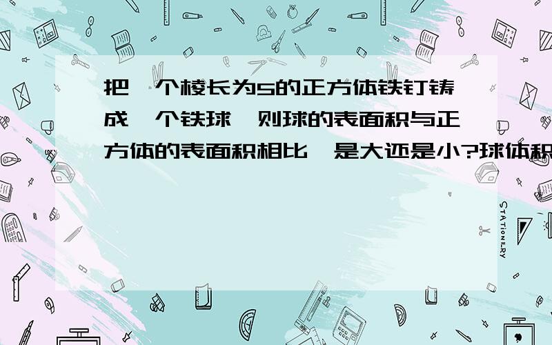 把一个棱长为5的正方体铁钉铸成一个铁球,则球的表面积与正方体的表面积相比,是大还是小?球体积V=4\3π（r的立方） 求表面积S=4π（r的平方）（不可抄袭别人回答过的问题！）