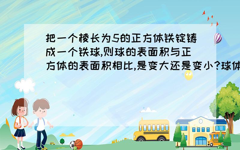 把一个棱长为5的正方体铁锭铸成一个铁球,则球的表面积与正方体的表面积相比,是变大还是变小?球体积V=4\3π（r的立方）求表面积S=4π（r的平方）