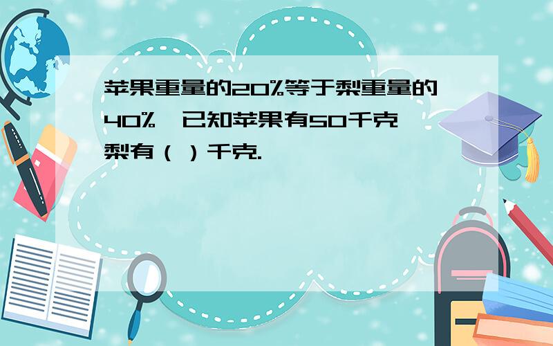 苹果重量的20%等于梨重量的40%,已知苹果有50千克,梨有（）千克.