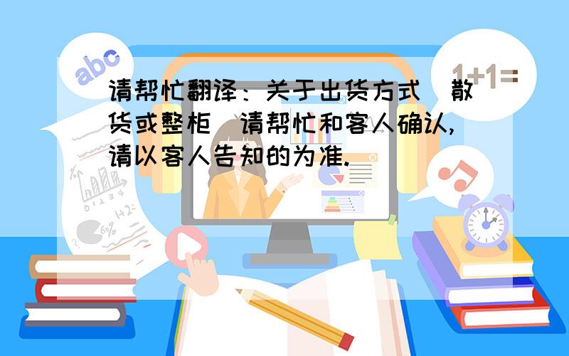 请帮忙翻译：关于出货方式（散货或整柜）请帮忙和客人确认,请以客人告知的为准.