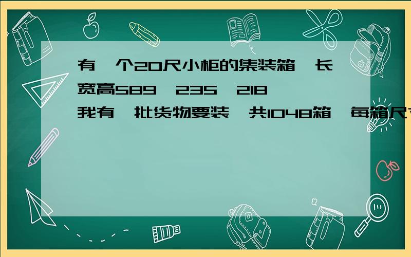 有一个20尺小柜的集装箱,长宽高589*235*218,我有一批货物要装一共1048箱,每箱尺寸是53*27*32.5,请问怎么装才能装满