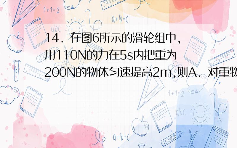 14．在图6所示的滑轮组中,用110N的力在5s内把重为200N的物体匀速提高2m,则A．对重物做的有用功约为200J B．滑轮组的机械效率约为90％C．拉力做的总功约为220J D．拉力的功率约为44W为什么选B?