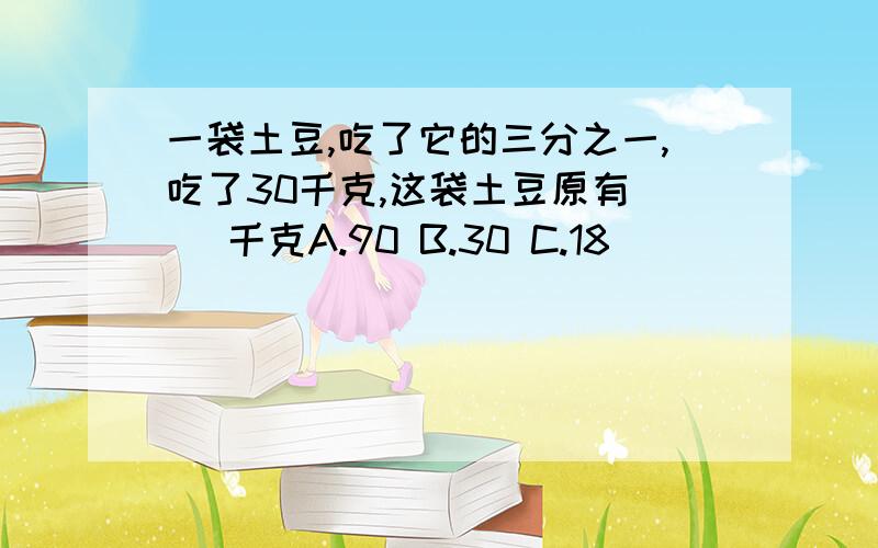 一袋土豆,吃了它的三分之一,吃了30千克,这袋土豆原有（ ）千克A.90 B.30 C.18