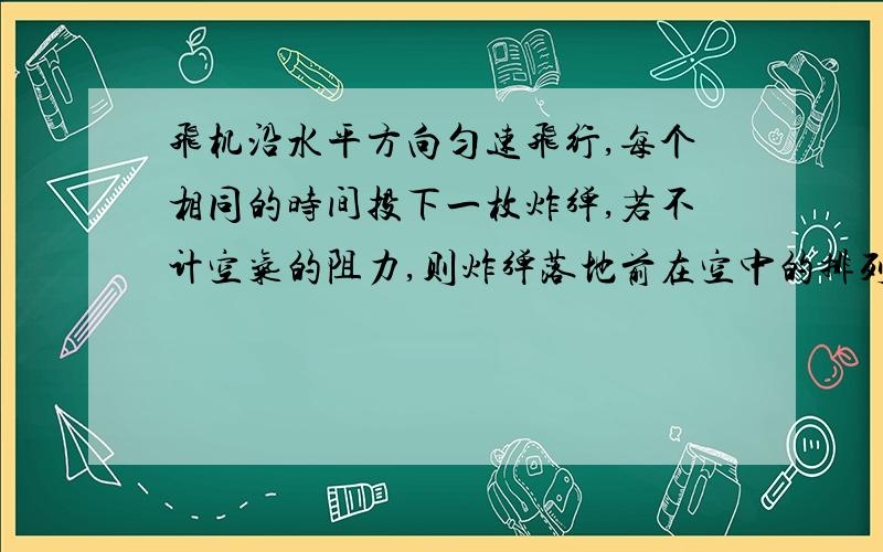 飞机沿水平方向匀速飞行,每个相同的时间投下一枚炸弹,若不计空气的阻力,则炸弹落地前在空中的排列是：A、在同一抛物线                                            B、在飞机的正下方