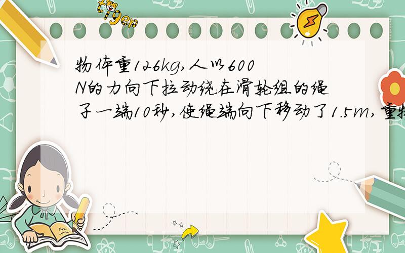 物体重126kg,人以600N的力向下拉动绕在滑轮组的绳子一端10秒,使绳端向下移动了1.5m,重物匀速上升了0.5m1人的拉力的功率多大?2滑轮组的机械效率n=3