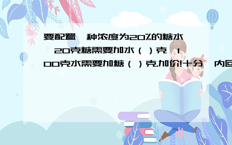 要配置一种浓度为20%的糖水,20克糖需要加水（）克,100克水需要加糖（）克.加价!十分鈡内回答!