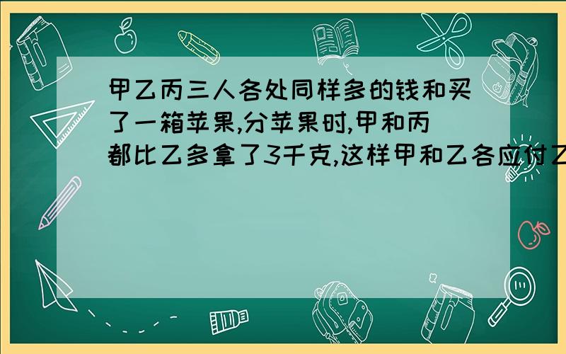 甲乙丙三人各处同样多的钱和买了一箱苹果,分苹果时,甲和丙都比乙多拿了3千克,这样甲和乙各应付乙2.70元问每千克苹果多少元?