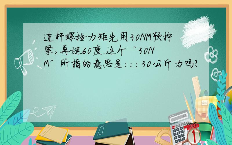 连杆螺栓力矩先用30NM预拧紧,再旋60度.这个“30NM”所指的意思是：：：30公斤力吗?