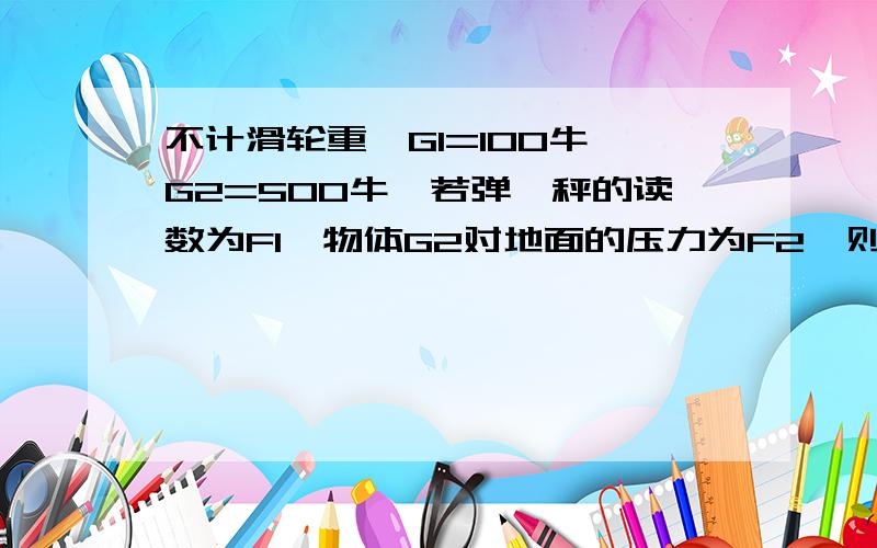 不计滑轮重,G1=100牛,G2=500牛,若弹簧秤的读数为F1,物体G2对地面的压力为F2,则F2等于多少牛?过程加结果.