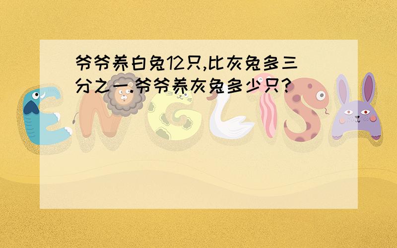 爷爷养白兔12只,比灰兔多三分之一.爷爷养灰兔多少只?