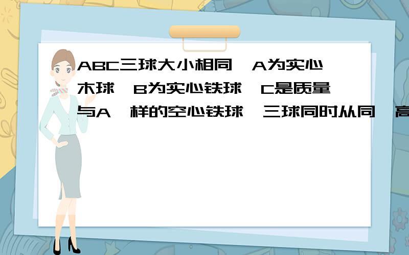 ABC三球大小相同,A为实心木球,B为实心铁球,C是质量与A一样的空心铁球,三球同时从同一高度由静止落下所受阻力相同,我想问他们既然阻力相同为什么不可以把他们当做不受阻力,然后加速度等