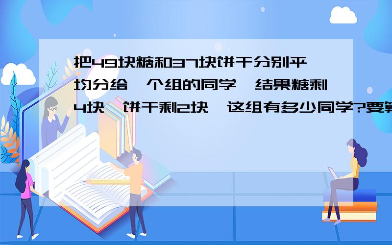 把49块糖和37块饼干分别平均分给一个组的同学,结果糖剩4块,饼干剩2块,这组有多少同学?要算式!