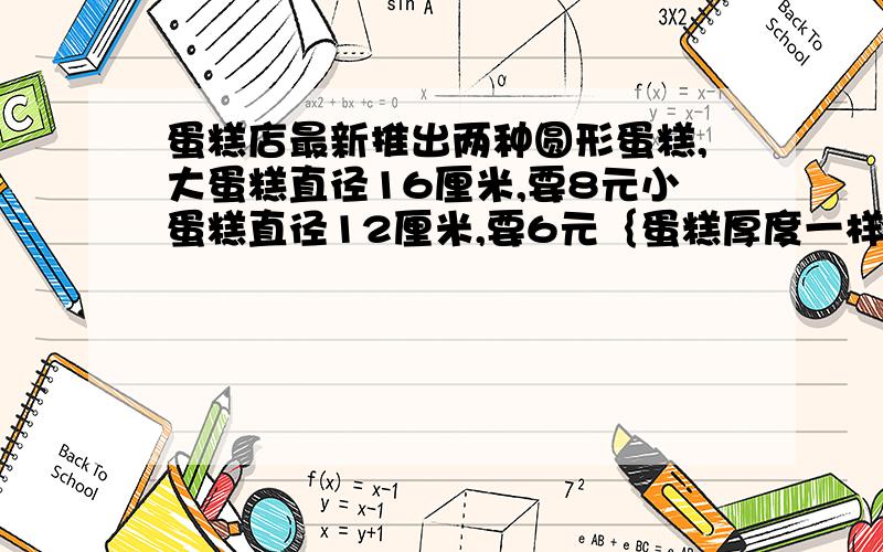 蛋糕店最新推出两种圆形蛋糕,大蛋糕直径16厘米,要8元小蛋糕直径12厘米,要6元｛蛋糕厚度一样质量相同｝买那种蛋糕划算?为什么?“要8元”后面打逗号