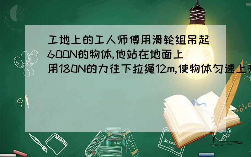 工地上的工人师傅用滑轮组吊起600N的物体,他站在地面上用180N的力往下拉绳12m,使物体匀速上升3m（1）求该滑轮组的绳子股数n（2）若不计摩擦求动滑轮的总重