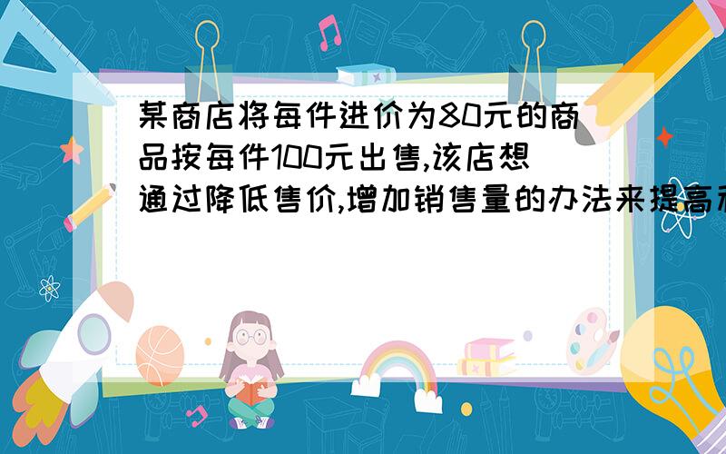 某商店将每件进价为80元的商品按每件100元出售,该店想通过降低售价,增加销售量的办法来提高利润.经过市场调查,发现这种商品的单价每降低1元,其销售量可增加10件.这种商品的售价降低多