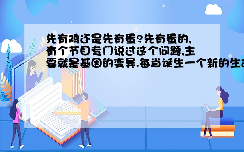 先有鸡还是先有蛋?先有蛋的,有个节目专门说过这个问题,主要就是基因的变异.每当诞生一个新的生命先有鸡还是先有蛋?先有蛋的,有个节目专门说过这个问题,主要就是基因的变异.每当诞生