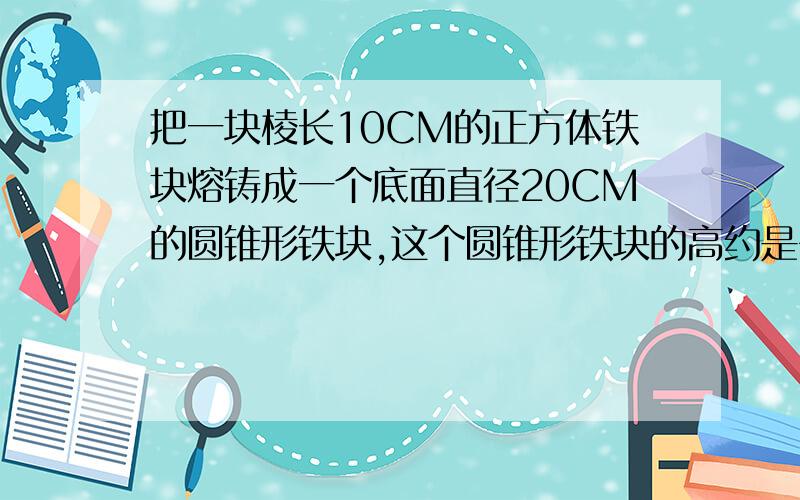 把一块棱长10CM的正方体铁块熔铸成一个底面直径20CM的圆锥形铁块,这个圆锥形铁块的高约是多少?