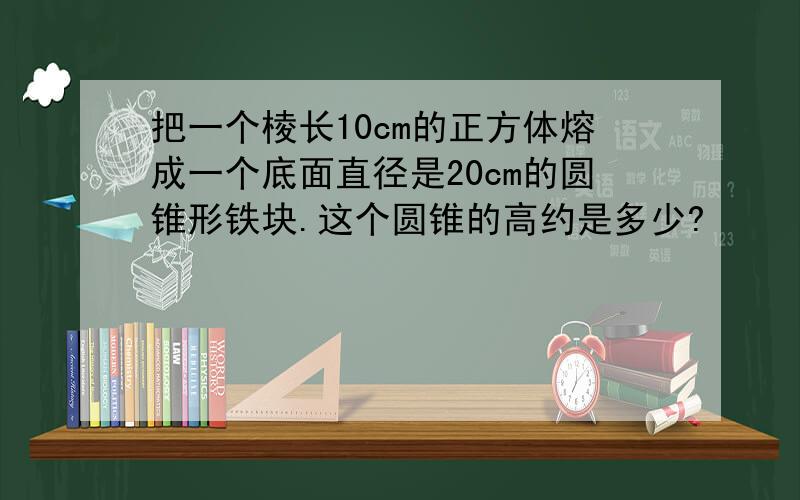 把一个棱长10cm的正方体熔成一个底面直径是20cm的圆锥形铁块.这个圆锥的高约是多少?